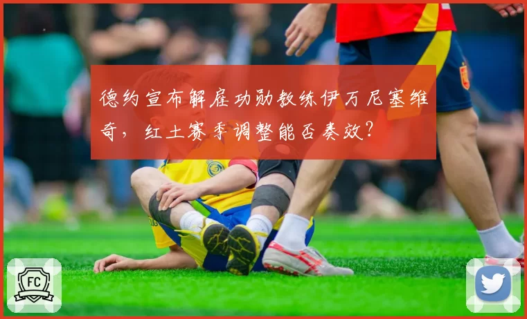 德约宣布解雇功勋教练伊万尼塞维奇，红土赛季调整能否奏效？