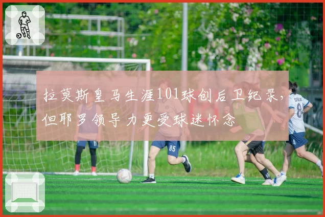 拉莫斯皇马生涯101球创后卫纪录，但耶罗领导力更受球迷怀念
