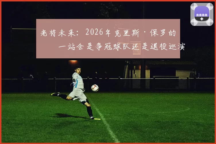 老将未来：2026年克里斯·保罗的下一站会是争冠球队还是退役巡演？