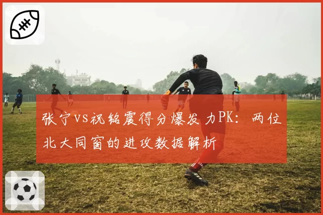 张宁vs祝铭震得分爆发力PK：两位北大同窗的进攻数据解析
