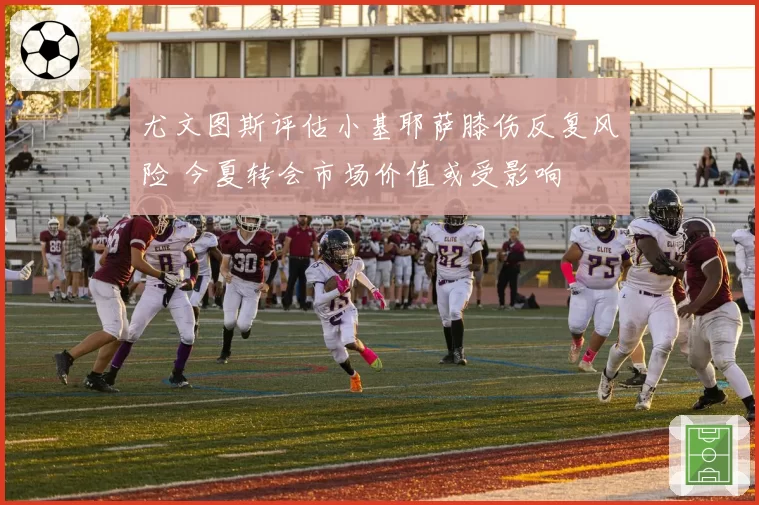 尤文图斯评估小基耶萨膝伤反复风险 今夏转会市场价值或受影响