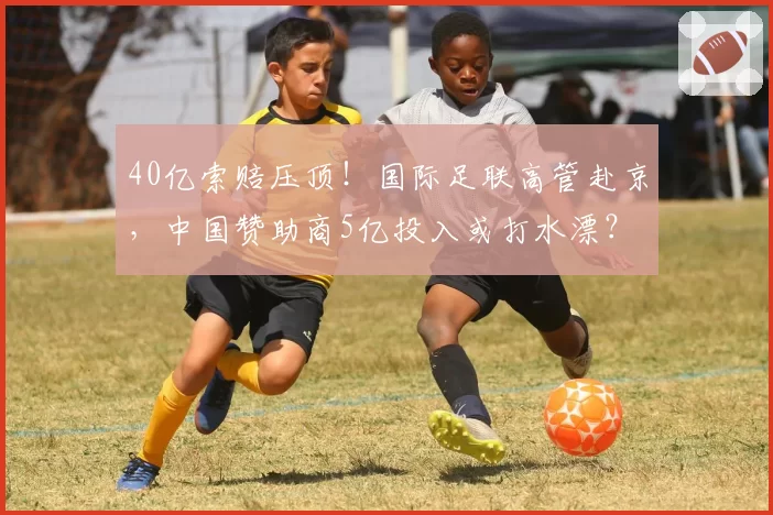 40亿索赔压顶！国际足联高管赴京，中国赞助商5亿投入或打水漂？