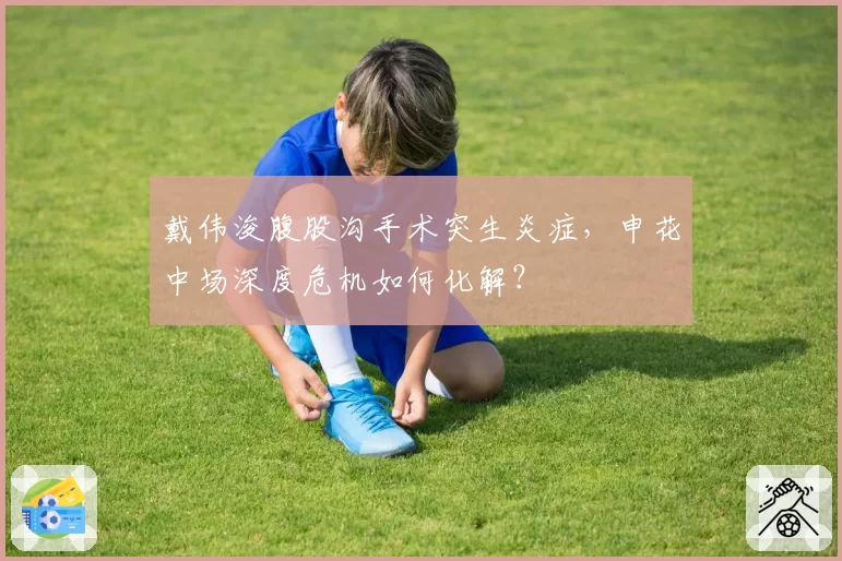 戴伟浚腹股沟手术突生炎症，申花中场深度危机如何化解？