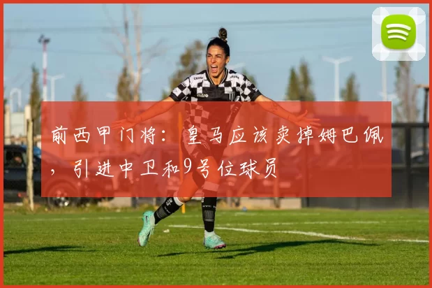 前西甲门将：皇马应该卖掉姆巴佩，引进中卫和9号位球员