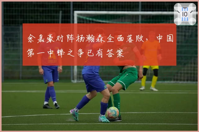 余嘉豪对阵杨瀚森全面落败,中国第一中锋之争已有答案