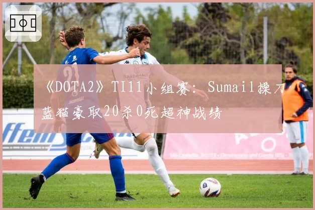 《DOTA2》TI11小组赛：Sumail操刀蓝猫豪取20杀0死超神战绩