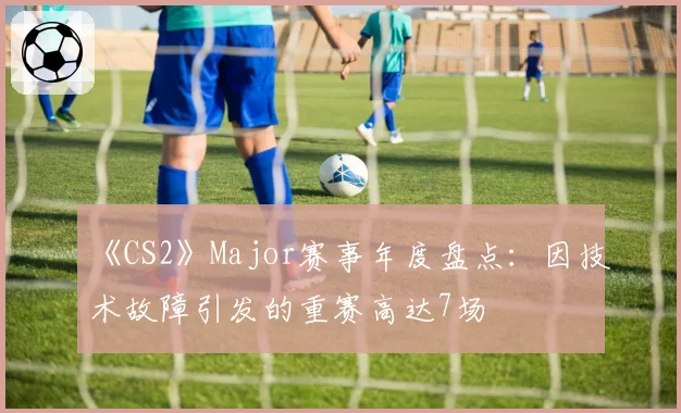 《CS2》Major赛事年度盘点:因技术故障引发的重赛高达7场