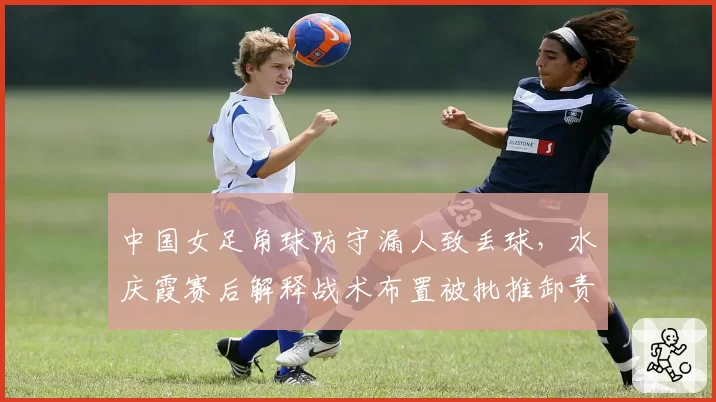 中国女足角球防守漏人致丢球，水庆霞赛后解释战术布置被批推卸责任